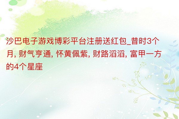 沙巴电子游戏博彩平台注册送红包_昔时3个月, 财气亨通, 怀黄佩紫, 财路滔滔, 富甲一方的4个星座