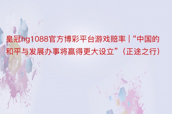 皇冠hg1088官方博彩平台游戏赔率 | “中国的和平与发展办事将赢得更大设立”（正途之行）