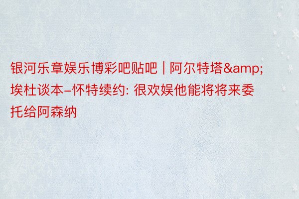 银河乐章娱乐博彩吧贴吧 | 阿尔特塔&埃杜谈本-怀特续约: 很欢娱他能将将来委托给阿森纳