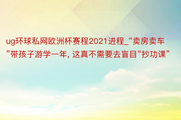 ug环球私网欧洲杯赛程2021进程_“卖房卖车”带孩子游学一年, 这真不需要去盲目“抄功课”