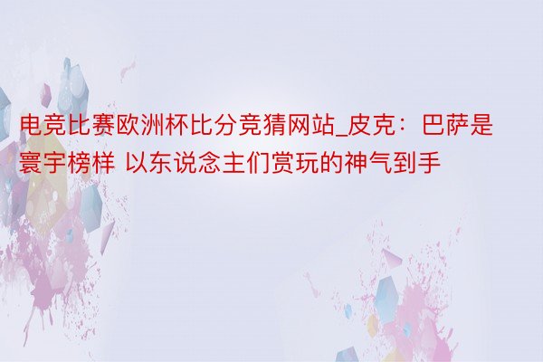 电竞比赛欧洲杯比分竞猜网站_皮克：巴萨是寰宇榜样 以东说念主们赏玩的神气到手