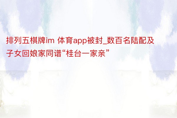 排列五棋牌im 体育app被封_数百名陆配及子女回娘家同谱“桂台一家亲”