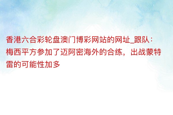 香港六合彩轮盘澳门博彩网站的网址_跟队：梅西平方参加了迈阿密海外的合练，出战蒙特雷的可能性加多