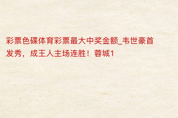 彩票色碟体育彩票最大中奖金额_韦世豪首发秀，成王人主场连胜！蓉城1