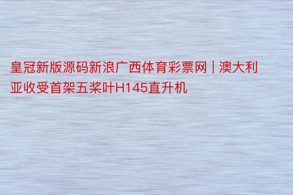 皇冠新版源码新浪广西体育彩票网 | 澳大利亚收受首架五桨叶H145直升机