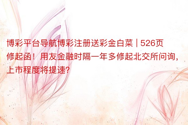 博彩平台导航博彩注册送彩金白菜 | 526页修起函！用友金融时隔一年多修起北交所问询，上市程度将提速？