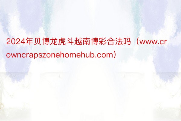 2024年贝博龙虎斗越南博彩合法吗（www.crowncrapszonehomehub.com）