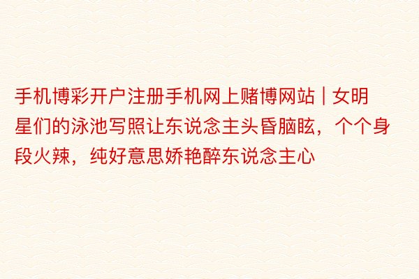 手机博彩开户注册手机网上赌博网站 | 女明星们的泳池写照让东说念主头昏脑眩，个个身段火辣，纯好意思娇艳醉东说念主心