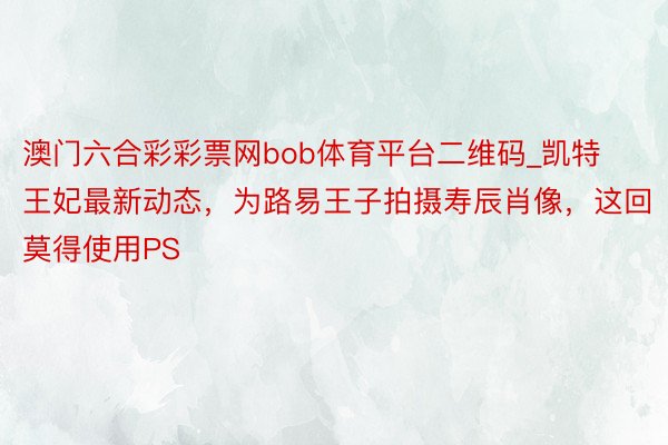 澳门六合彩彩票网bob体育平台二维码_凯特王妃最新动态，为路易王子拍摄寿辰肖像，这回莫得使用PS