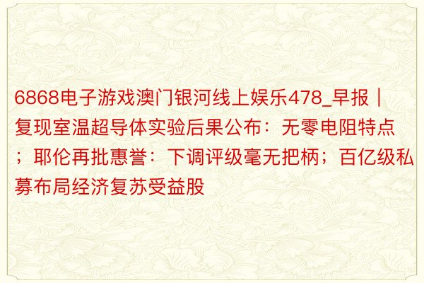 6868电子游戏澳门银河线上娱乐478_早报｜复现室温超导体实验后果公布：无零电阻特点；耶伦再批惠誉：下调评级毫无把柄；百亿级私募布局经济复苏受益股