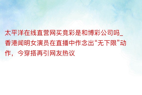 太平洋在线直营网买竞彩是和博彩公司吗_香港闻明女演员在直播中作念出“无下限”动作，今穿搭再引网友热议