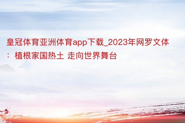 皇冠体育亚洲体育app下载_2023年网罗文体：植根家国热土 走向世界舞台