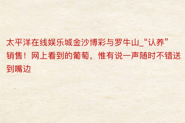 太平洋在线娱乐城金沙博彩与罗牛山_“认养”销售！网上看到的葡萄，惟有说一声随时不错送到嘴边
