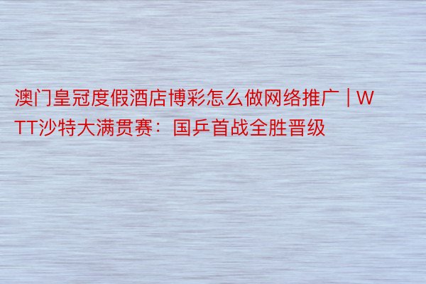 澳门皇冠度假酒店博彩怎么做网络推广 | WTT沙特大满贯赛：国乒首战全胜晋级