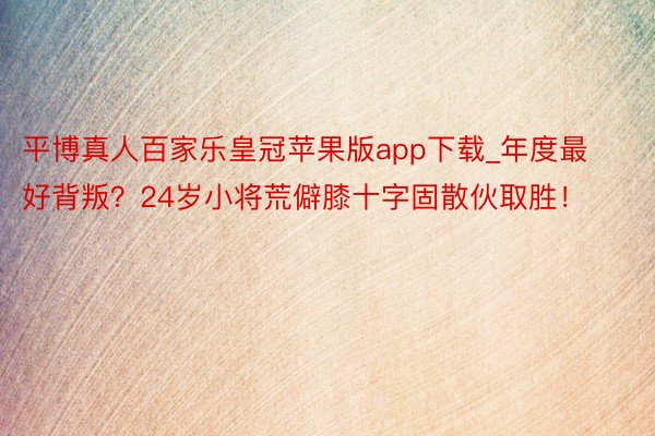 平博真人百家乐皇冠苹果版app下载_年度最好背叛?24岁小将荒僻膝十字固散伙取胜!