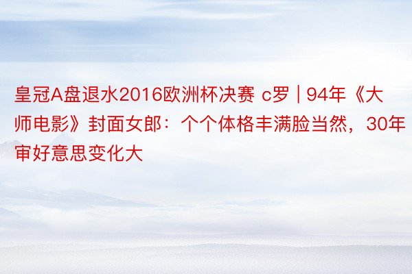 皇冠A盘退水2016欧洲杯决赛 c罗 | 94年《大师电影》封面女郎：个个体格丰满脸当然，30年审好意思变化大