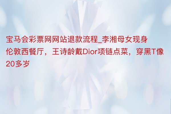 宝马会彩票网网站退款流程_李湘母女现身伦敦西餐厅，王诗龄戴Dior项链点菜，穿黑T像20多岁