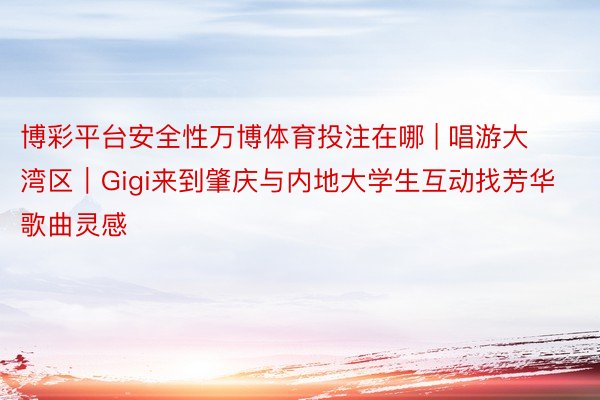博彩平台安全性万博体育投注在哪 | 唱游大湾区｜Gigi来到肇庆与内地大学生互动找芳华歌曲灵感