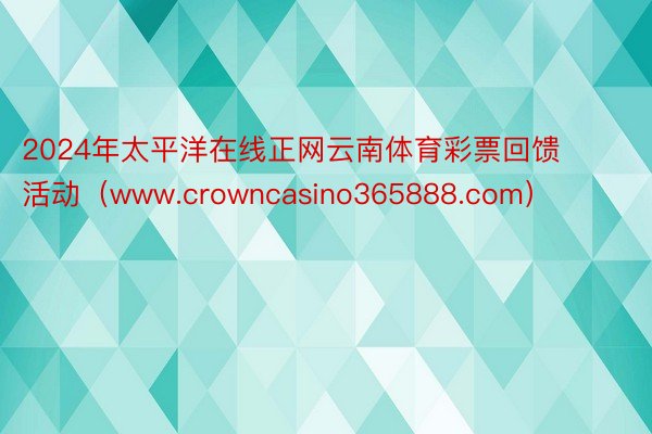 2024年太平洋在线正网云南体育彩票回馈活动（www.crowncasino365888.com）