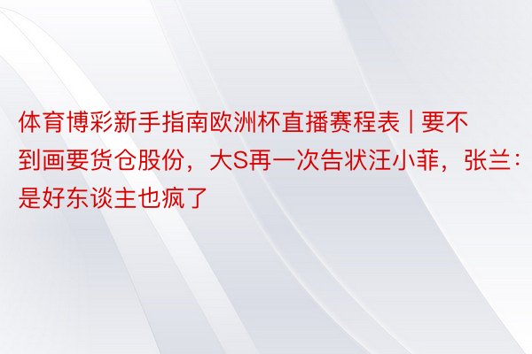体育博彩新手指南欧洲杯直播赛程表 | 要不到画要货仓股份，大S再一次告状汪小菲，张兰：是好东谈主也疯了
