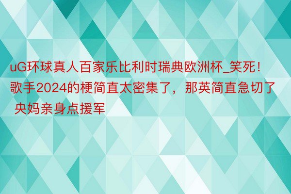 uG环球真人百家乐比利时瑞典欧洲杯_笑死！歌手2024的梗简直太密集了，那英简直急切了 央妈亲身点援军