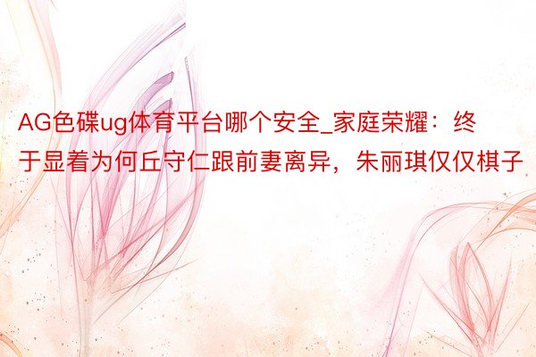 AG色碟ug体育平台哪个安全_家庭荣耀：终于显着为何丘守仁跟前妻离异，朱丽琪仅仅棋子