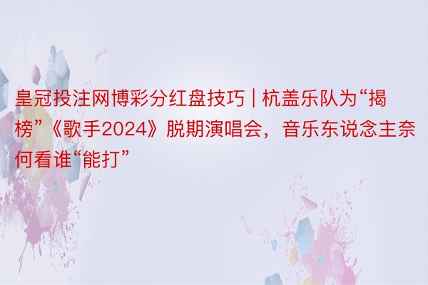 皇冠投注网博彩分红盘技巧 | 杭盖乐队为“揭榜”《歌手2024》脱期演唱会，音乐东说念主奈何看谁“能打”