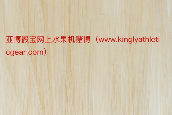亚博骰宝网上水果机赌博（www.kinglyathleticgear.com）
