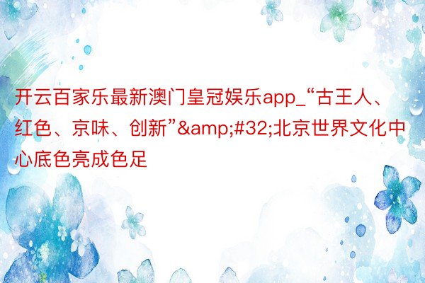 开云百家乐最新澳门皇冠娱乐app_“古王人、红色、京味、创新”&#32;北京世界文化中心底色亮成色足