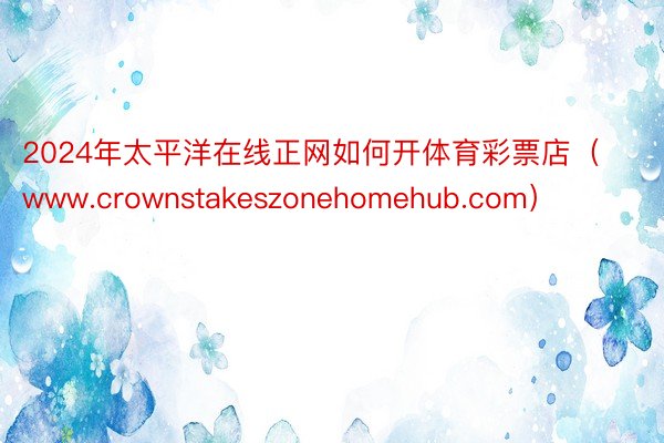 2024年太平洋在线正网如何开体育彩票店（www.crownstakeszonehomehub.com）