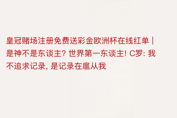 皇冠赌场注册免费送彩金欧洲杯在线红单 | 是神不是东谈主? 世界第一东谈主! C罗: 我不追求记录, 是记录在扈从我