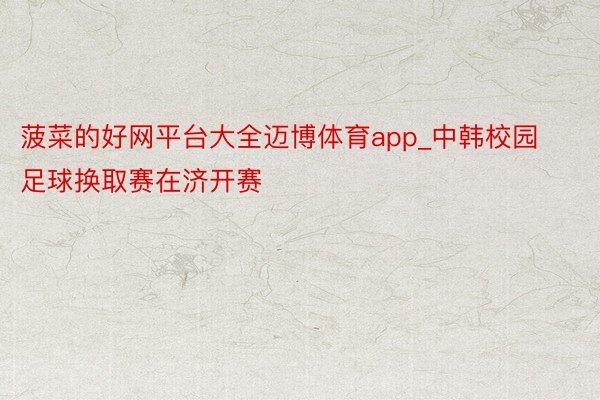 菠菜的好网平台大全迈博体育app_中韩校园足球换取赛在济开赛