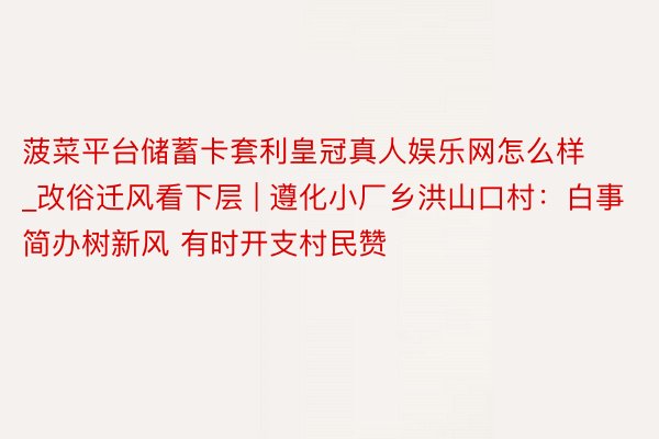 菠菜平台储蓄卡套利皇冠真人娱乐网怎么样_改俗迁风看下层 | 遵化小厂乡洪山口村：白事简办树新风 有时开支村民赞