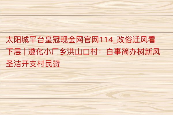 太阳城平台皇冠现金网官网114_改俗迁风看下层 | 遵化小厂乡洪山口村：白事简办树新风 圣洁开支村民赞