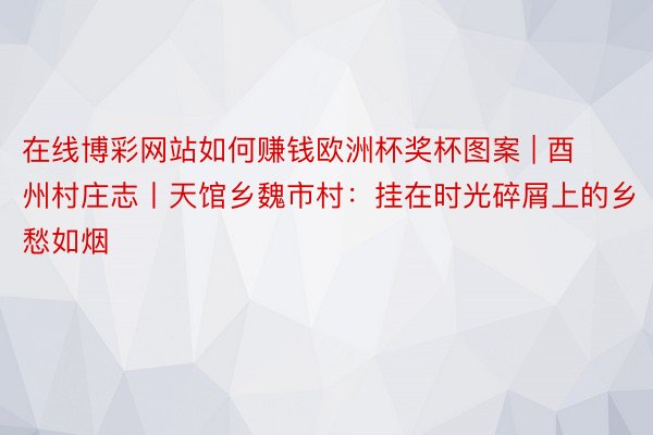 在线博彩网站如何赚钱欧洲杯奖杯图案 | 酉州村庄志丨天馆乡魏市村：挂在时光碎屑上的乡愁如烟
