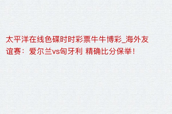 太平洋在线色碟时时彩票牛牛博彩_海外友谊赛：爱尔兰vs匈牙利 精确比分保举！