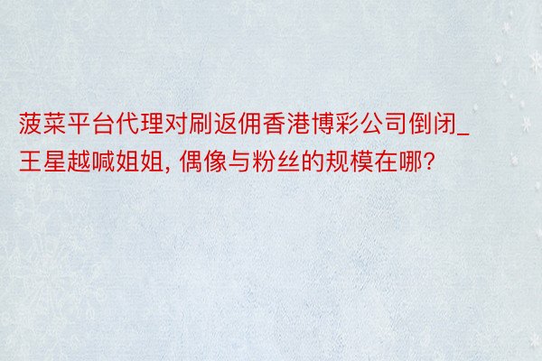 菠菜平台代理对刷返佣香港博彩公司倒闭_王星越喊姐姐, 偶像与粉丝的规模在哪?