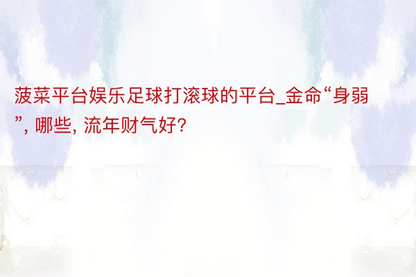 菠菜平台娱乐足球打滚球的平台_金命“身弱”, 哪些, 流年财气好?