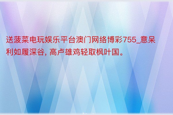 送菠菜电玩娱乐平台澳门网络博彩755_意呆利如履深谷, 高卢雄鸡轻取枫叶国。