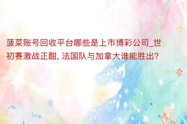 菠菜账号回收平台哪些是上市博彩公司_世初赛激战正酣, 法国队与加拿大谁能胜出?