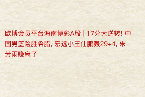 欧博会员平台海南博彩A股 | 17分大逆转! 中国男篮险胜希腊, 宏远小王仕鹏轰29+4, 朱芳雨赚麻了