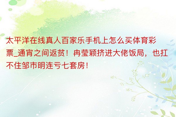 太平洋在线真人百家乐手机上怎么买体育彩票_通宵之间返贫！冉莹颖挤进大佬饭局，也扛不住邹市明连亏七套房！