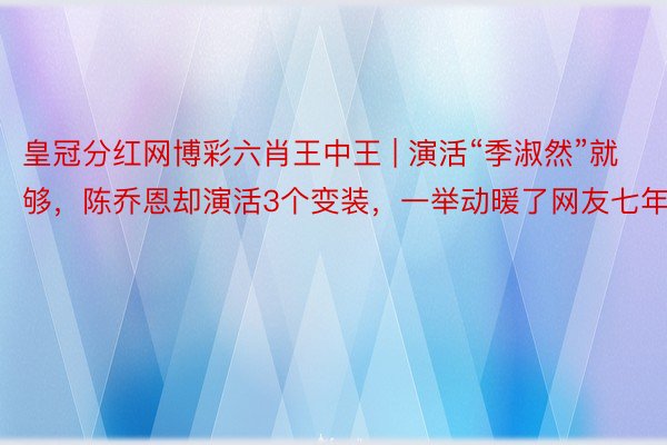 皇冠分红网博彩六肖王中王 | 演活“季淑然”就够，陈乔恩却演活3个变装，一举动暖了网友七年