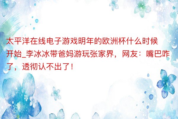 太平洋在线电子游戏明年的欧洲杯什么时候开始_李冰冰带爸妈游玩张家界，网友：嘴巴咋了，透彻认不出了！