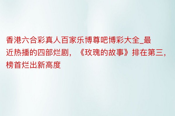 香港六合彩真人百家乐博尊吧博彩大全_最近热播的四部烂剧，《玫瑰的故事》排在第三，榜首烂出新高度