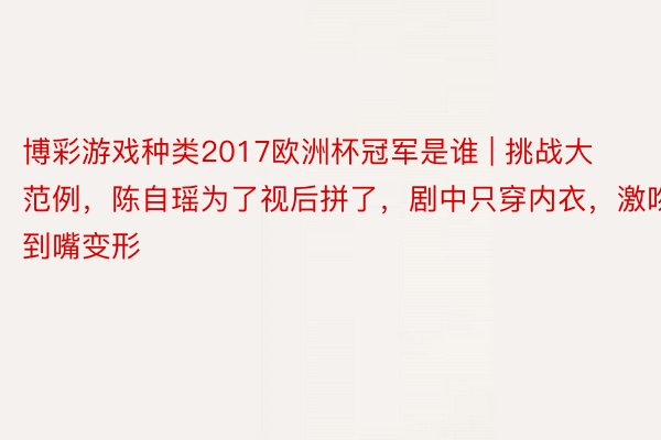 博彩游戏种类2017欧洲杯冠军是谁 | 挑战大范例，陈自瑶为了视后拼了，剧中只穿内衣，激吻到嘴变形
