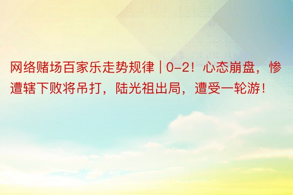 网络赌场百家乐走势规律 | 0-2!心态崩盘,惨遭辖下败将吊打,陆光祖出局,遭受一轮游!