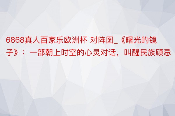6868真人百家乐欧洲杯 对阵图_《曙光的镜子》：一部朝上时空的心灵对话，叫醒民族顾忌