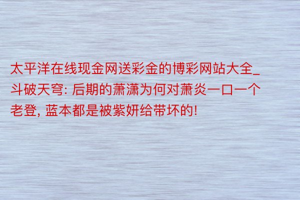 太平洋在线现金网送彩金的博彩网站大全_斗破天穹: 后期的萧潇为何对萧炎一口一个老登, 蓝本都是被紫妍给带坏的!