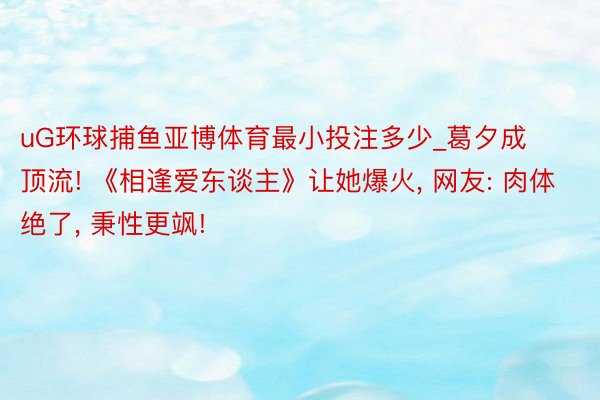 uG环球捕鱼亚博体育最小投注多少_葛夕成顶流! 《相逢爱东谈主》让她爆火, 网友: 肉体绝了, 秉性更飒!